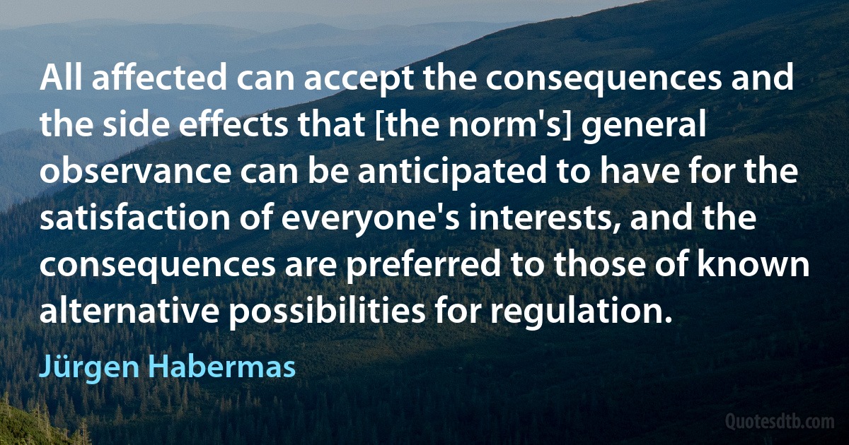 All affected can accept the consequences and the side effects that [the norm's] general observance can be anticipated to have for the satisfaction of everyone's interests, and the consequences are preferred to those of known alternative possibilities for regulation. (Jürgen Habermas)