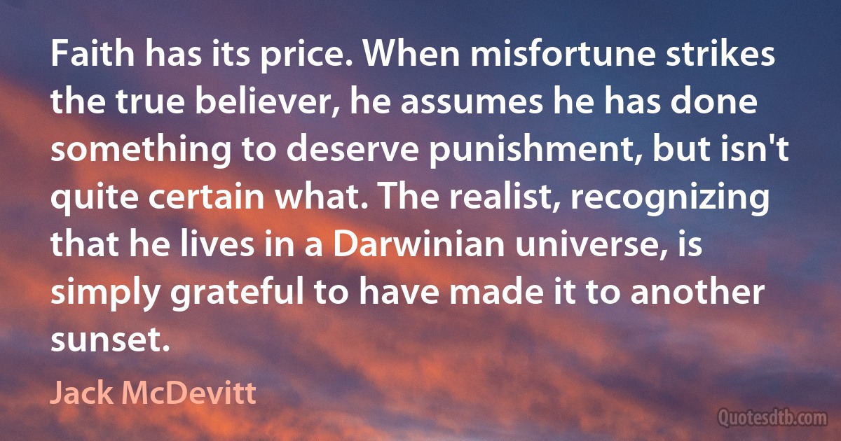 Faith has its price. When misfortune strikes the true believer, he assumes he has done something to deserve punishment, but isn't quite certain what. The realist, recognizing that he lives in a Darwinian universe, is simply grateful to have made it to another sunset. (Jack McDevitt)