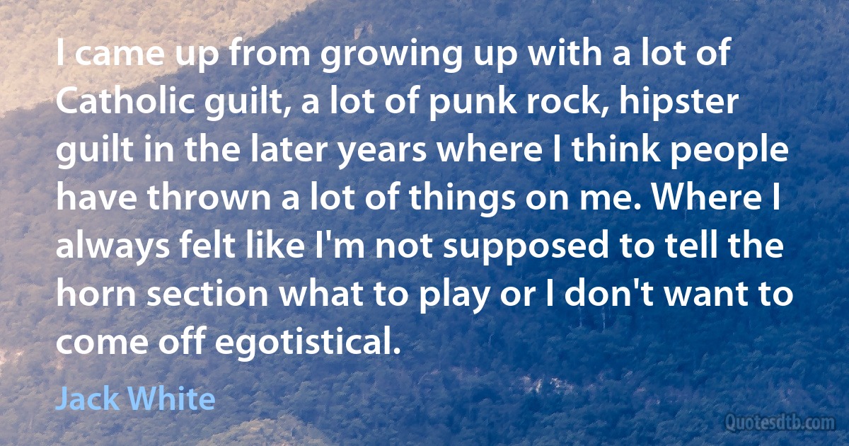 I came up from growing up with a lot of Catholic guilt, a lot of punk rock, hipster guilt in the later years where I think people have thrown a lot of things on me. Where I always felt like I'm not supposed to tell the horn section what to play or I don't want to come off egotistical. (Jack White)