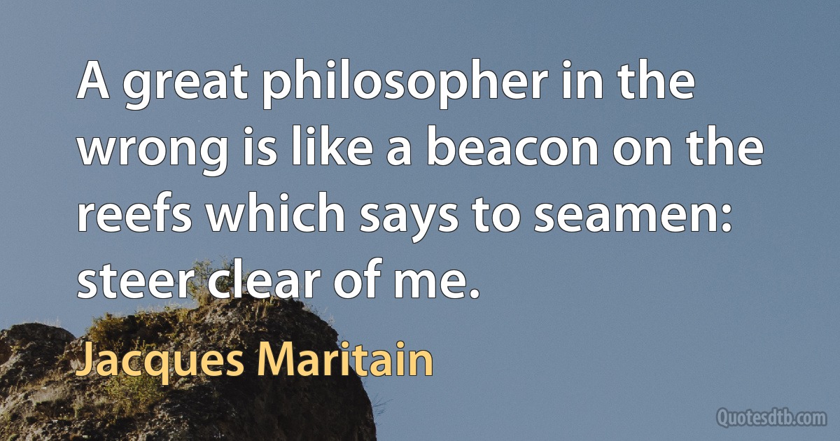 A great philosopher in the wrong is like a beacon on the reefs which says to seamen: steer clear of me. (Jacques Maritain)