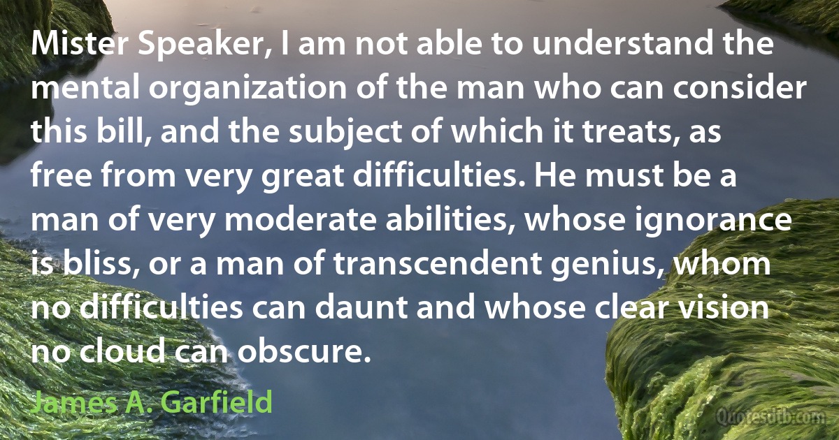 Mister Speaker, I am not able to understand the mental organization of the man who can consider this bill, and the subject of which it treats, as free from very great difficulties. He must be a man of very moderate abilities, whose ignorance is bliss, or a man of transcendent genius, whom no difficulties can daunt and whose clear vision no cloud can obscure. (James A. Garfield)