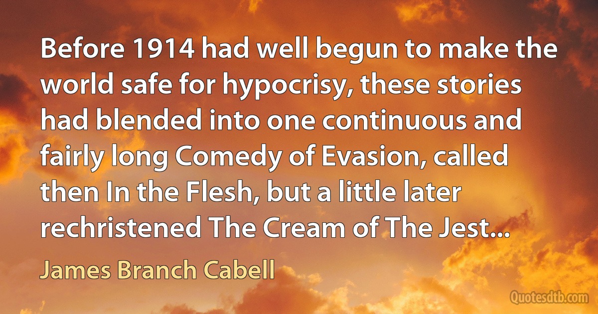 Before 1914 had well begun to make the world safe for hypocrisy, these stories had blended into one continuous and fairly long Comedy of Evasion, called then In the Flesh, but a little later rechristened The Cream of The Jest... (James Branch Cabell)