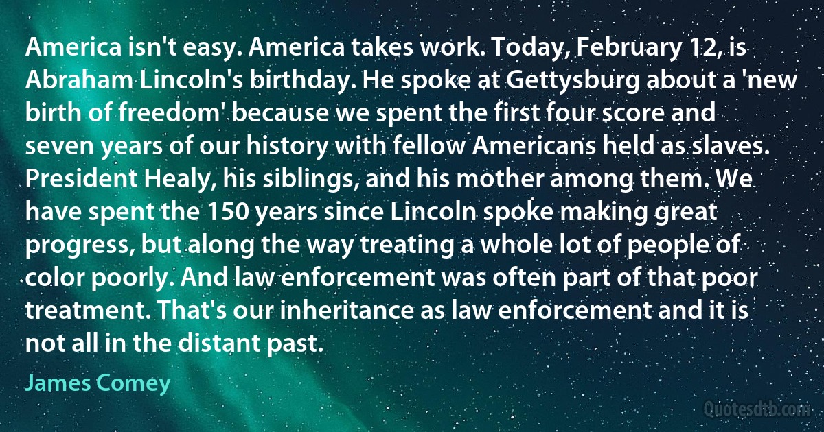 America isn't easy. America takes work. Today, February 12, is Abraham Lincoln's birthday. He spoke at Gettysburg about a 'new birth of freedom' because we spent the first four score and seven years of our history with fellow Americans held as slaves. President Healy, his siblings, and his mother among them. We have spent the 150 years since Lincoln spoke making great progress, but along the way treating a whole lot of people of color poorly. And law enforcement was often part of that poor treatment. That's our inheritance as law enforcement and it is not all in the distant past. (James Comey)