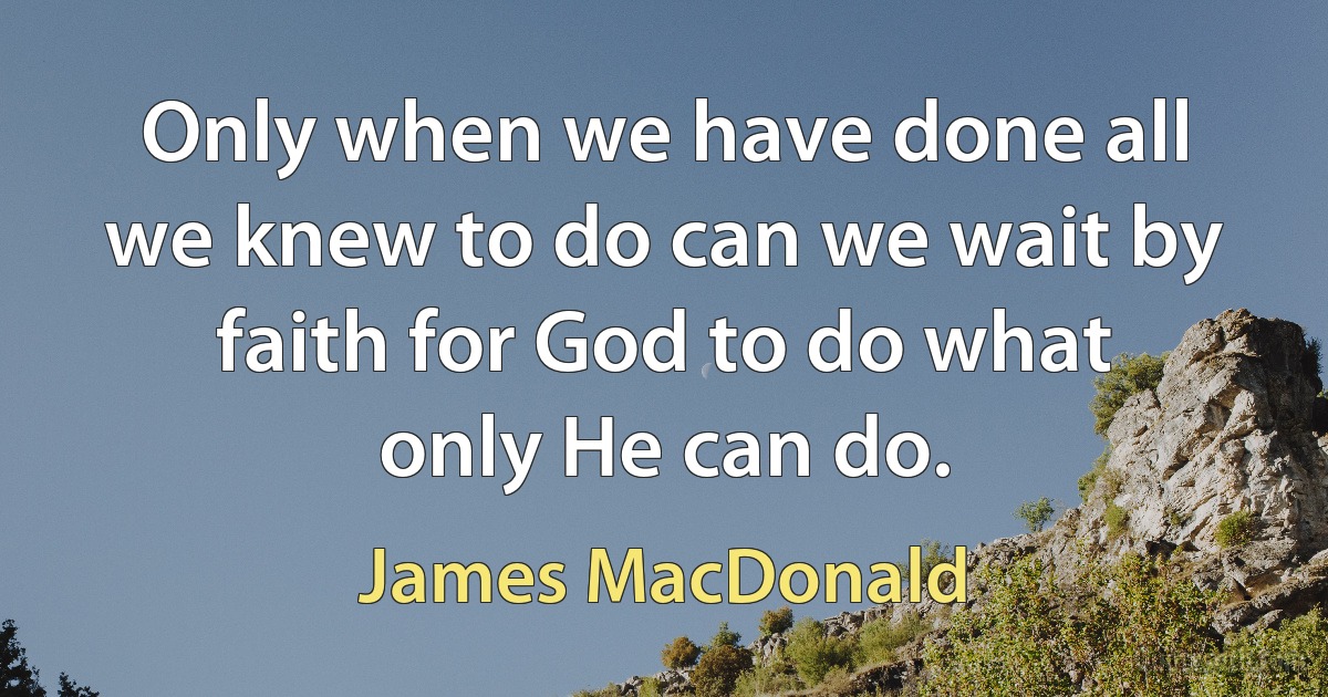 Only when we have done all we knew to do can we wait by faith for God to do what only He can do. (James MacDonald)