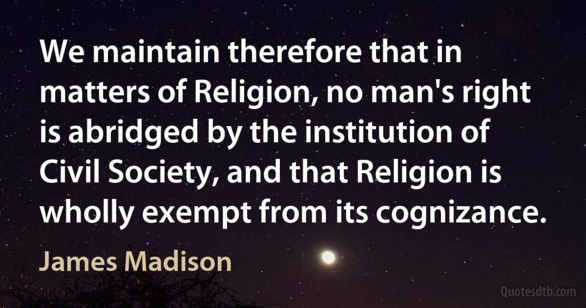 We maintain therefore that in matters of Religion, no man's right is abridged by the institution of Civil Society, and that Religion is wholly exempt from its cognizance. (James Madison)