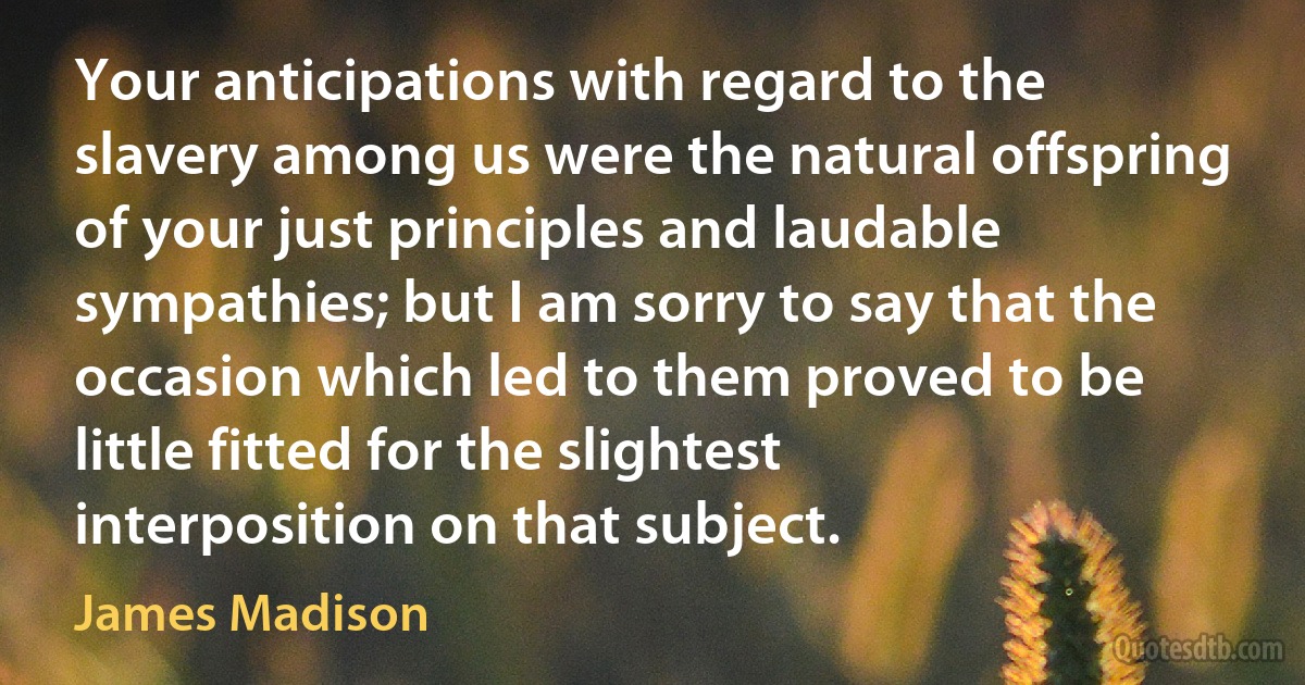 Your anticipations with regard to the slavery among us were the natural offspring of your just principles and laudable sympathies; but I am sorry to say that the occasion which led to them proved to be little fitted for the slightest interposition on that subject. (James Madison)