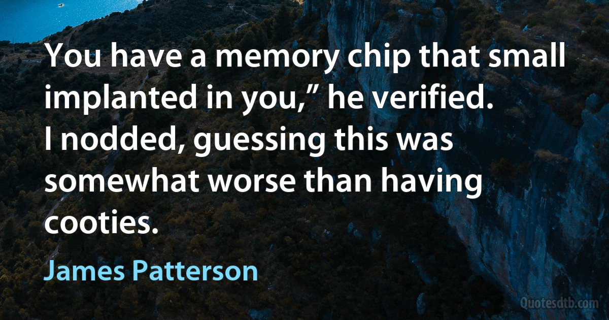 You have a memory chip that small implanted in you,” he verified.
I nodded, guessing this was somewhat worse than having cooties. (James Patterson)