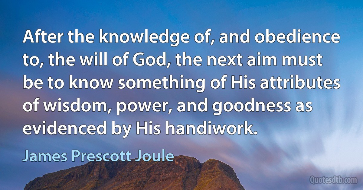 After the knowledge of, and obedience to, the will of God, the next aim must be to know something of His attributes of wisdom, power, and goodness as evidenced by His handiwork. (James Prescott Joule)