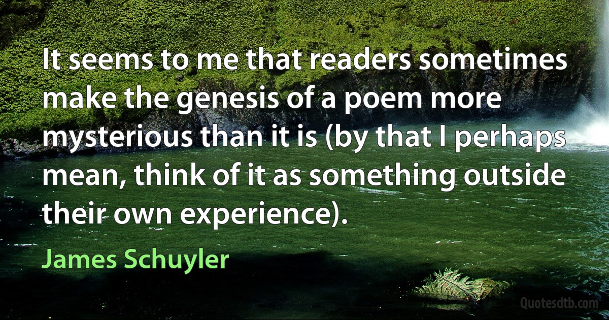 It seems to me that readers sometimes make the genesis of a poem more mysterious than it is (by that I perhaps mean, think of it as something outside their own experience). (James Schuyler)