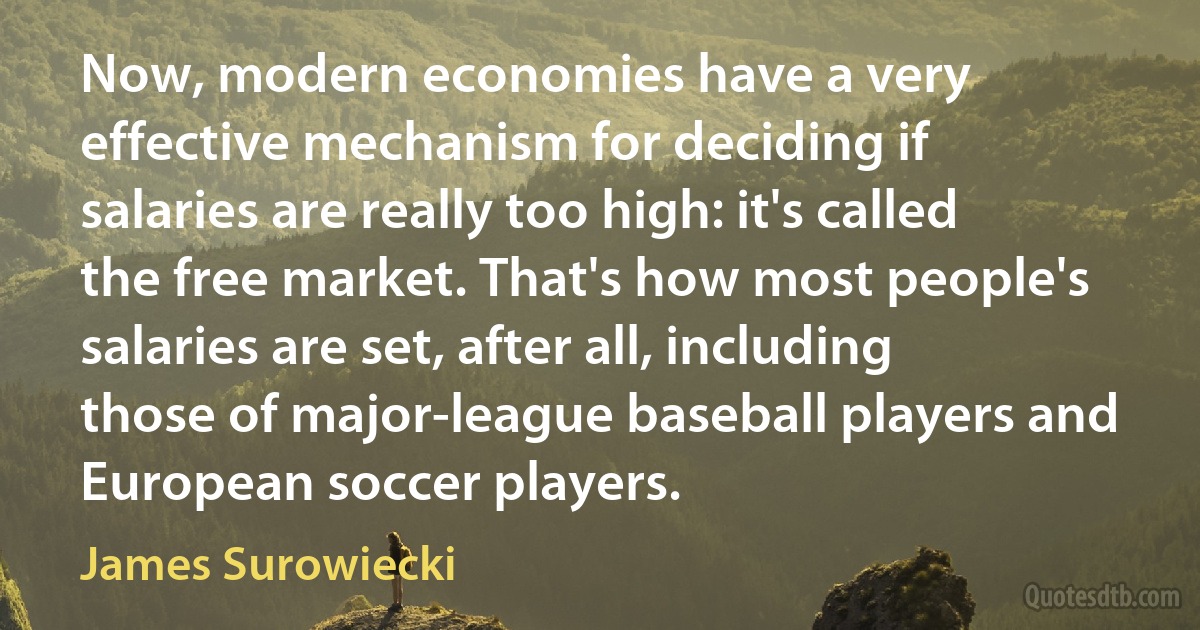 Now, modern economies have a very effective mechanism for deciding if salaries are really too high: it's called the free market. That's how most people's salaries are set, after all, including those of major-league baseball players and European soccer players. (James Surowiecki)