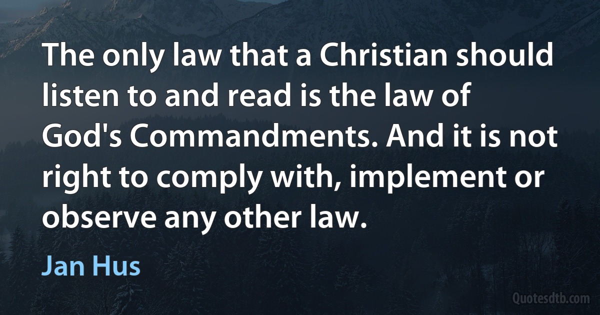 The only law that a Christian should listen to and read is the law of God's Commandments. And it is not right to comply with, implement or observe any other law. (Jan Hus)