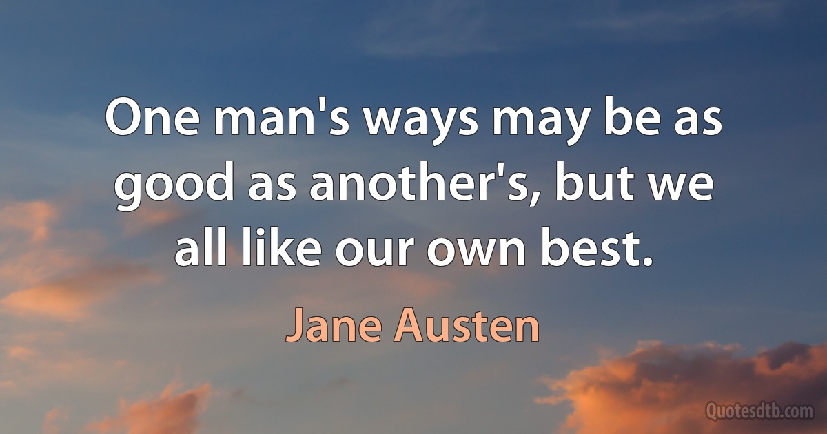 One man's ways may be as good as another's, but we all like our own best. (Jane Austen)