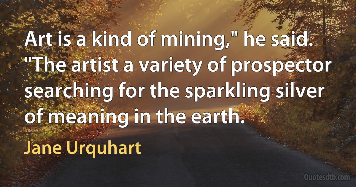 Art is a kind of mining," he said. "The artist a variety of prospector searching for the sparkling silver of meaning in the earth. (Jane Urquhart)