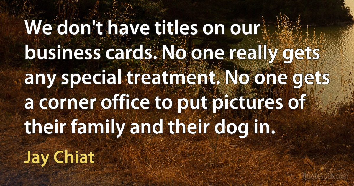 We don't have titles on our business cards. No one really gets any special treatment. No one gets a corner office to put pictures of their family and their dog in. (Jay Chiat)