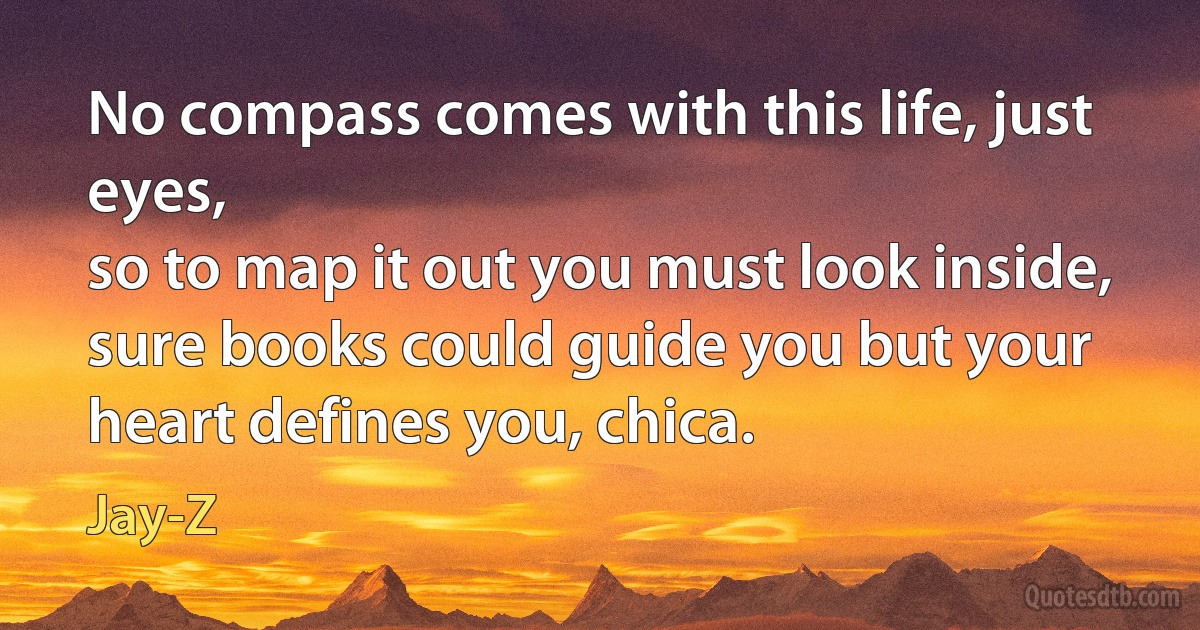 No compass comes with this life, just eyes,
so to map it out you must look inside,
sure books could guide you but your heart defines you, chica. (Jay-Z)