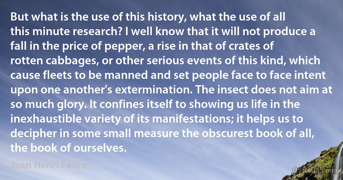 But what is the use of this history, what the use of all this minute research? I well know that it will not produce a fall in the price of pepper, a rise in that of crates of rotten cabbages, or other serious events of this kind, which cause fleets to be manned and set people face to face intent upon one another's extermination. The insect does not aim at so much glory. It confines itself to showing us life in the inexhaustible variety of its manifestations; it helps us to decipher in some small measure the obscurest book of all, the book of ourselves. (Jean Henri Fabre)