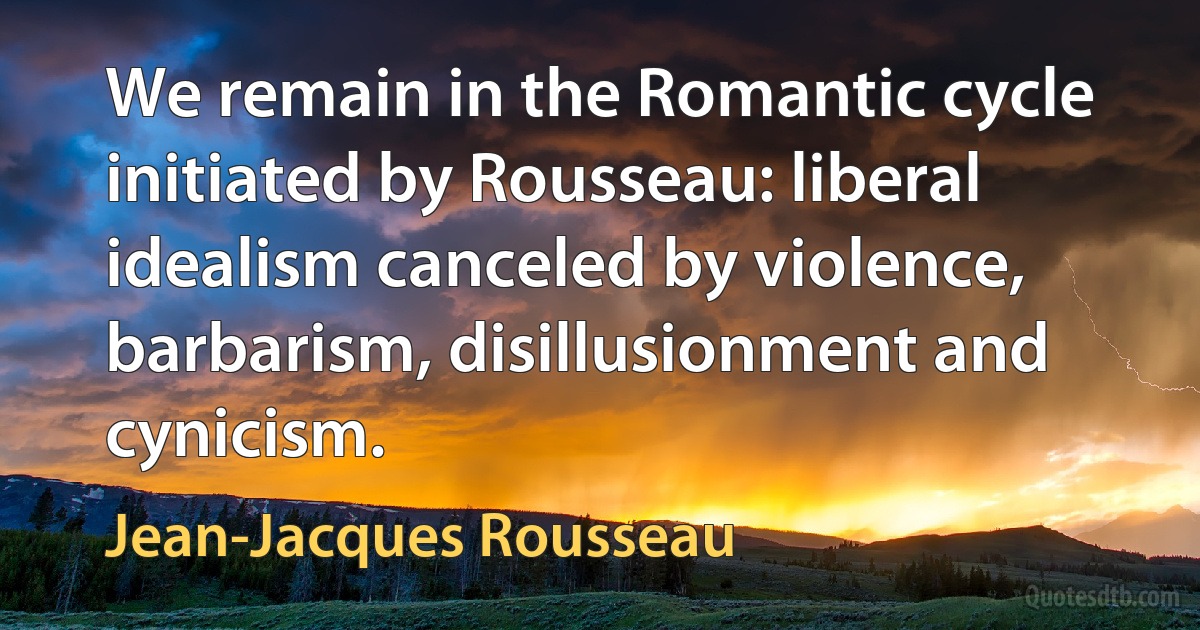 We remain in the Romantic cycle initiated by Rousseau: liberal idealism canceled by violence, barbarism, disillusionment and cynicism. (Jean-Jacques Rousseau)