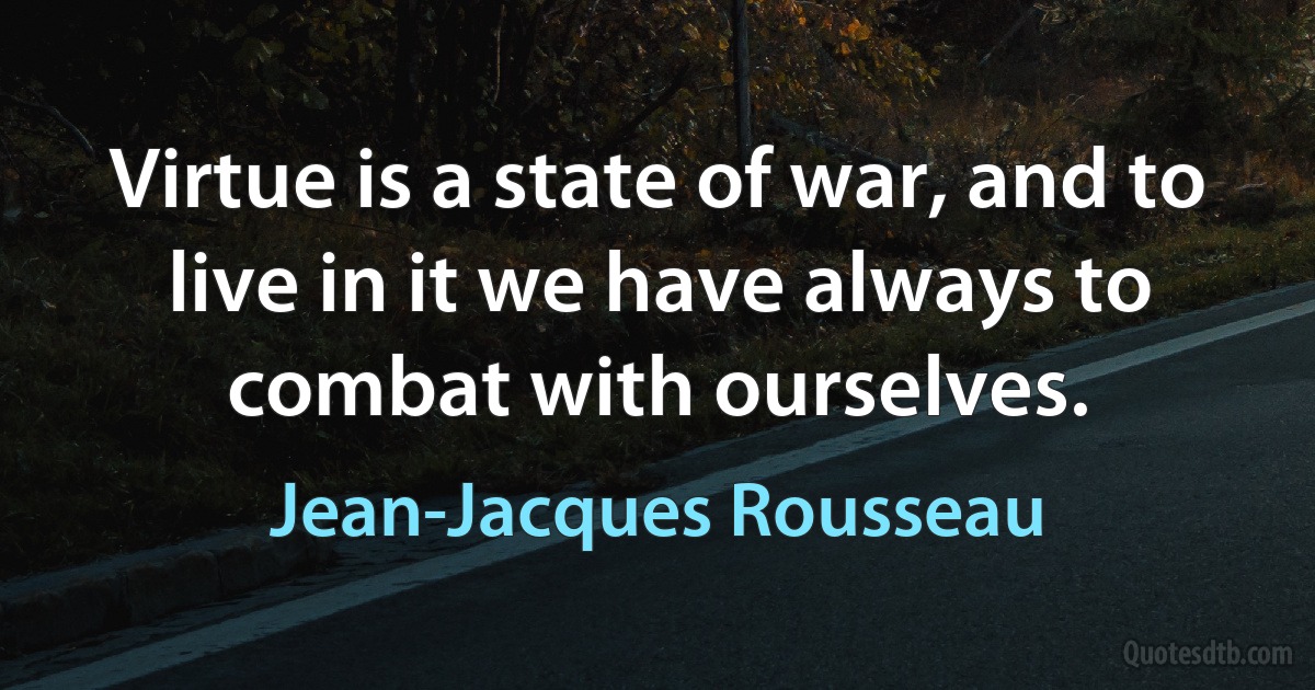 Virtue is a state of war, and to live in it we have always to combat with ourselves. (Jean-Jacques Rousseau)