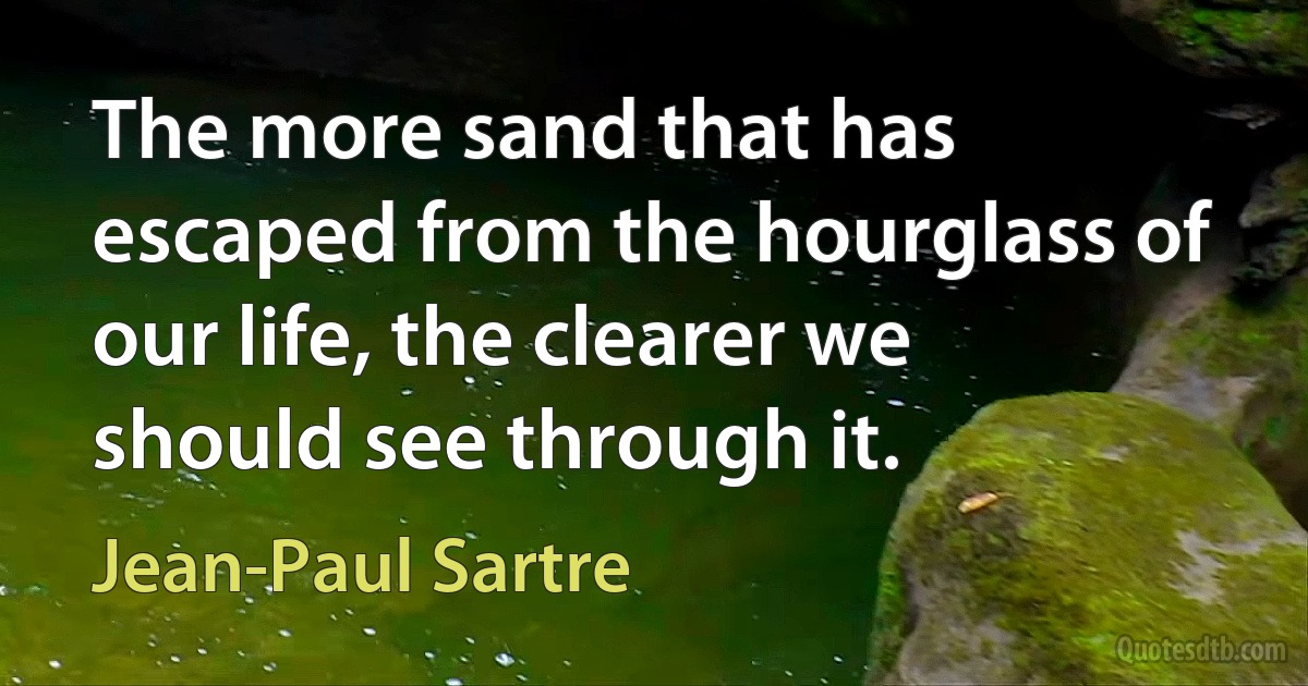 The more sand that has escaped from the hourglass of our life, the clearer we should see through it. (Jean-Paul Sartre)