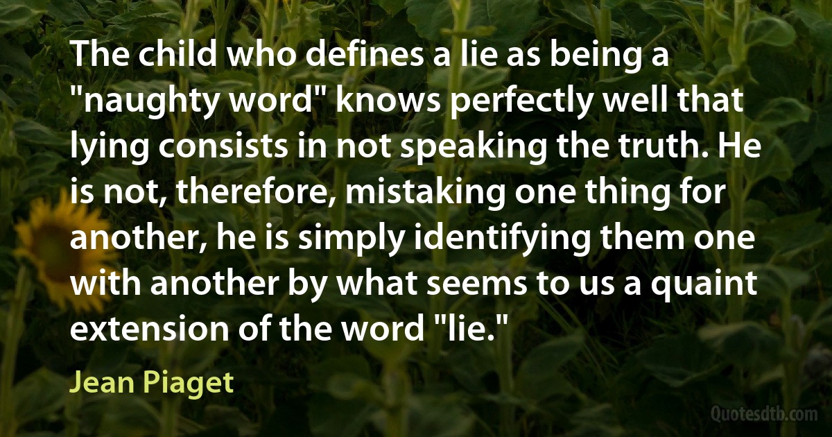 The child who defines a lie as being a "naughty word" knows perfectly well that lying consists in not speaking the truth. He is not, therefore, mistaking one thing for another, he is simply identifying them one with another by what seems to us a quaint extension of the word "lie." (Jean Piaget)