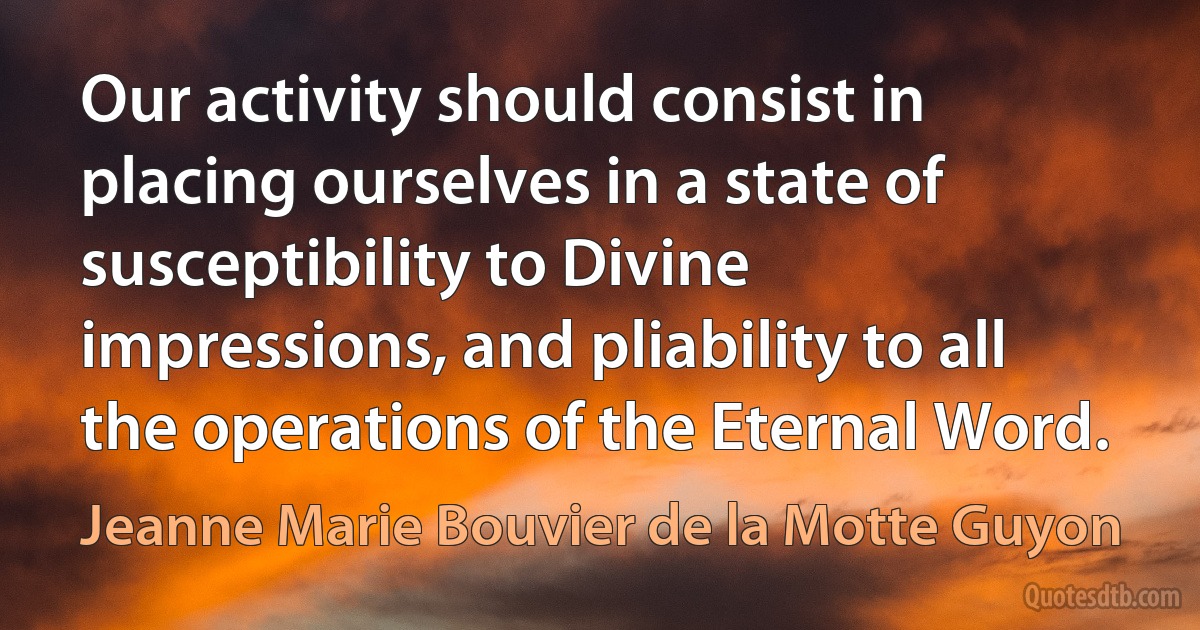 Our activity should consist in placing ourselves in a state of susceptibility to Divine impressions, and pliability to all the operations of the Eternal Word. (Jeanne Marie Bouvier de la Motte Guyon)