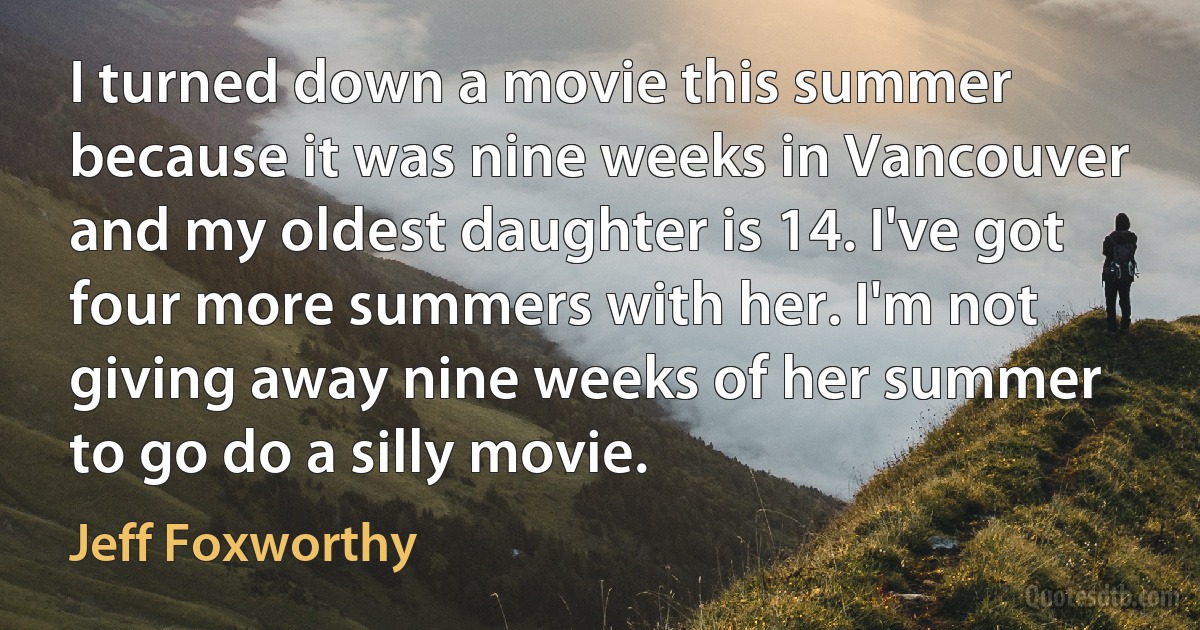 I turned down a movie this summer because it was nine weeks in Vancouver and my oldest daughter is 14. I've got four more summers with her. I'm not giving away nine weeks of her summer to go do a silly movie. (Jeff Foxworthy)