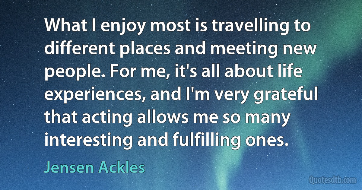 What I enjoy most is travelling to different places and meeting new people. For me, it's all about life experiences, and I'm very grateful that acting allows me so many interesting and fulfilling ones. (Jensen Ackles)