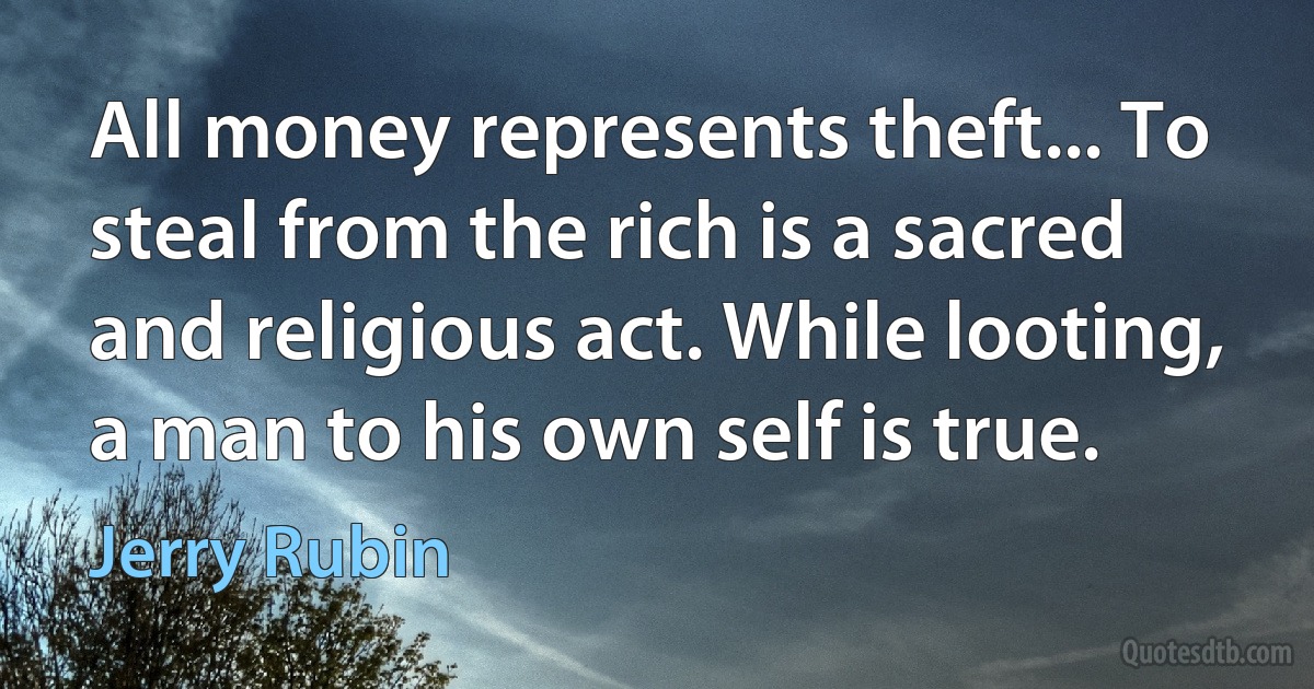 All money represents theft... To steal from the rich is a sacred and religious act. While looting, a man to his own self is true. (Jerry Rubin)