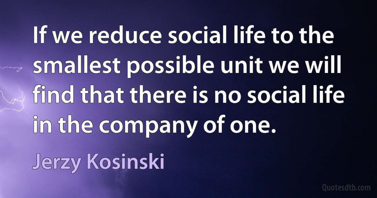 If we reduce social life to the smallest possible unit we will find that there is no social life in the company of one. (Jerzy Kosinski)