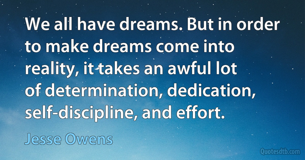 We all have dreams. But in order to make dreams come into reality, it takes an awful lot of determination, dedication, self-discipline, and effort. (Jesse Owens)