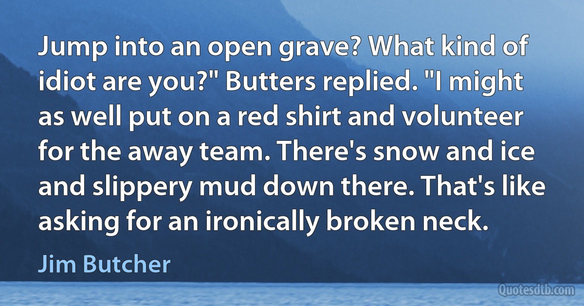 Jump into an open grave? What kind of idiot are you?" Butters replied. "I might as well put on a red shirt and volunteer for the away team. There's snow and ice and slippery mud down there. That's like asking for an ironically broken neck. (Jim Butcher)