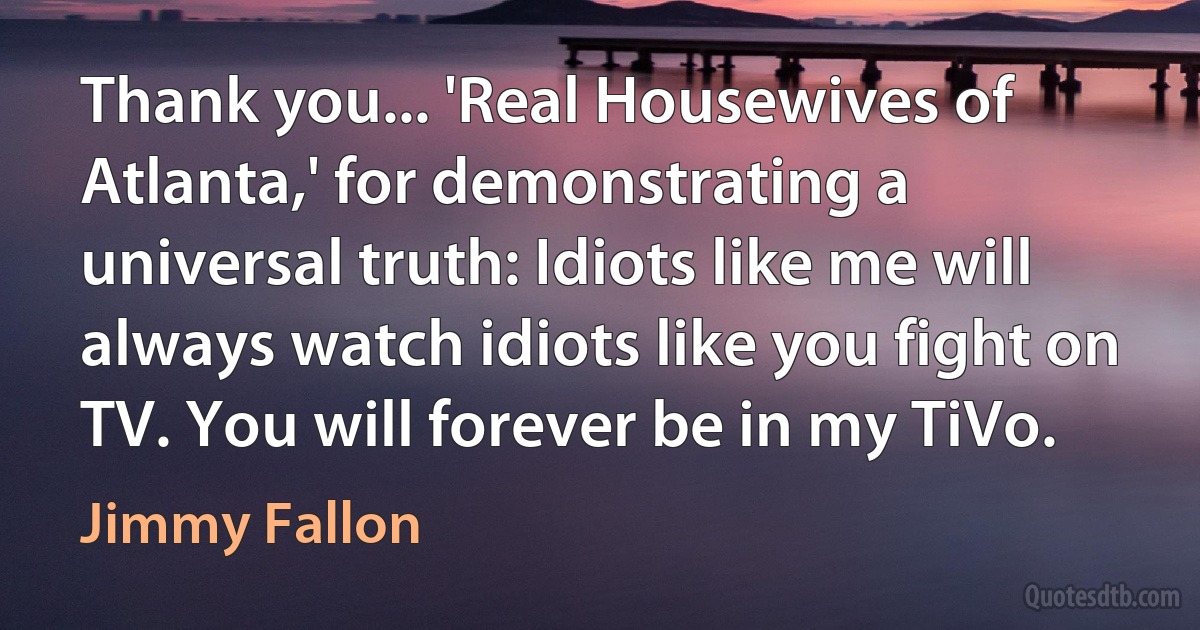 Thank you... 'Real Housewives of Atlanta,' for demonstrating a universal truth: Idiots like me will always watch idiots like you fight on TV. You will forever be in my TiVo. (Jimmy Fallon)