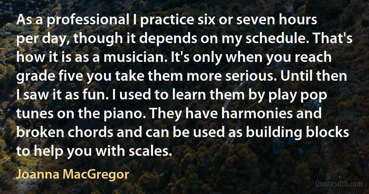 As a professional I practice six or seven hours per day, though it depends on my schedule. That's how it is as a musician. It's only when you reach grade five you take them more serious. Until then I saw it as fun. I used to learn them by play pop tunes on the piano. They have harmonies and broken chords and can be used as building blocks to help you with scales. (Joanna MacGregor)