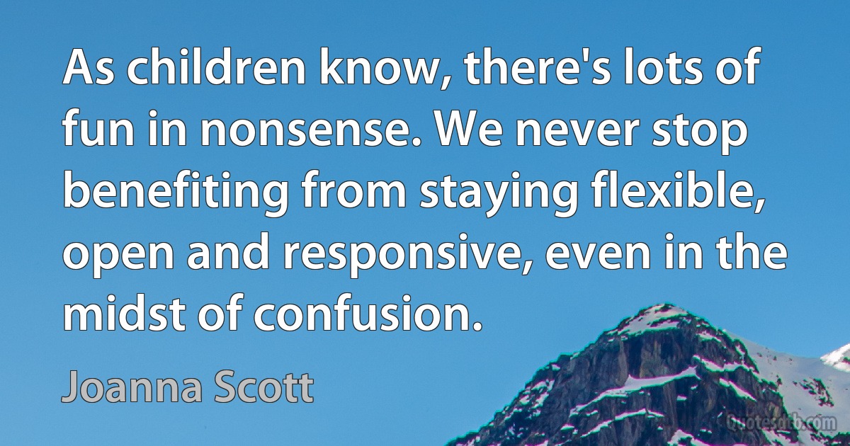 As children know, there's lots of fun in nonsense. We never stop benefiting from staying flexible, open and responsive, even in the midst of confusion. (Joanna Scott)