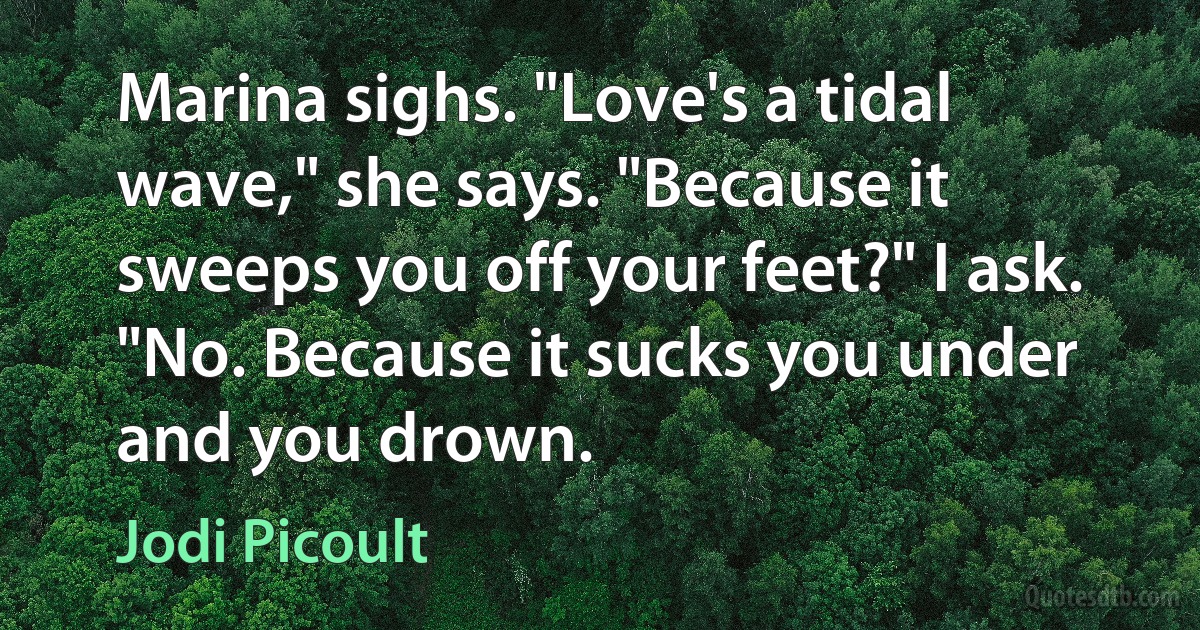 Marina sighs. "Love's a tidal wave," she says. "Because it sweeps you off your feet?" I ask. "No. Because it sucks you under and you drown. (Jodi Picoult)