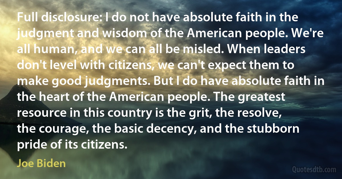 Full disclosure: I do not have absolute faith in the judgment and wisdom of the American people. We're all human, and we can all be misled. When leaders don't level with citizens, we can't expect them to make good judgments. But I do have absolute faith in the heart of the American people. The greatest resource in this country is the grit, the resolve, the courage, the basic decency, and the stubborn pride of its citizens. (Joe Biden)