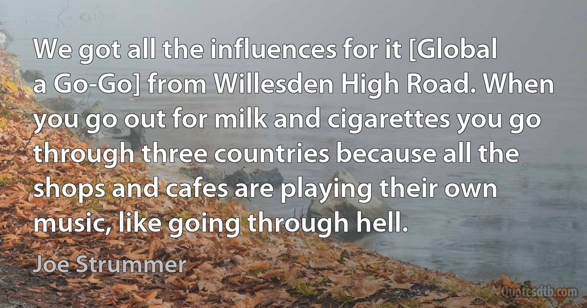 We got all the influences for it [Global a Go-Go] from Willesden High Road. When you go out for milk and cigarettes you go through three countries because all the shops and cafes are playing their own music, like going through hell. (Joe Strummer)