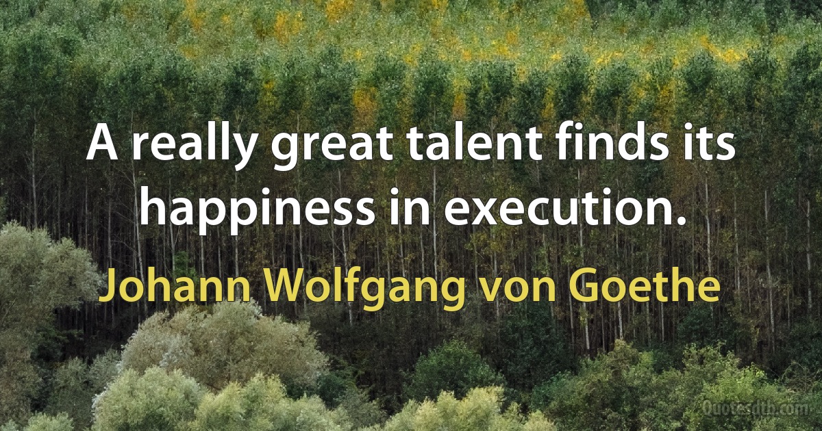 A really great talent finds its happiness in execution. (Johann Wolfgang von Goethe)