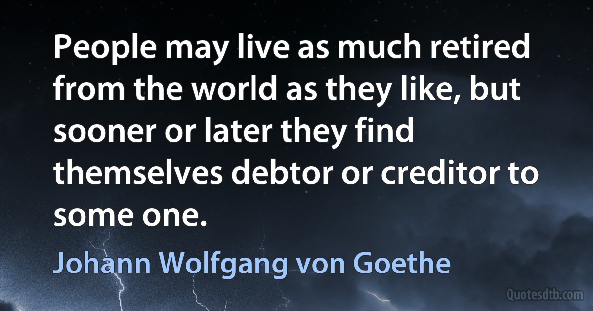 People may live as much retired from the world as they like, but sooner or later they find themselves debtor or creditor to some one. (Johann Wolfgang von Goethe)