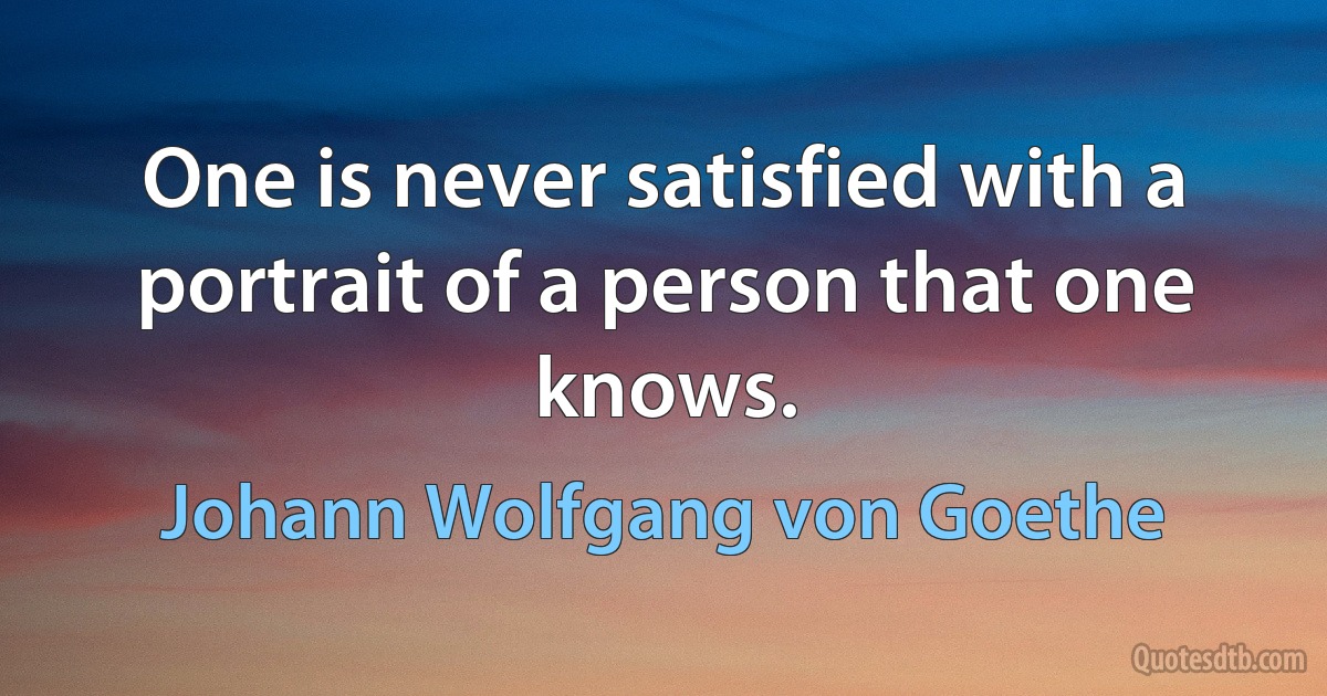 One is never satisfied with a portrait of a person that one knows. (Johann Wolfgang von Goethe)