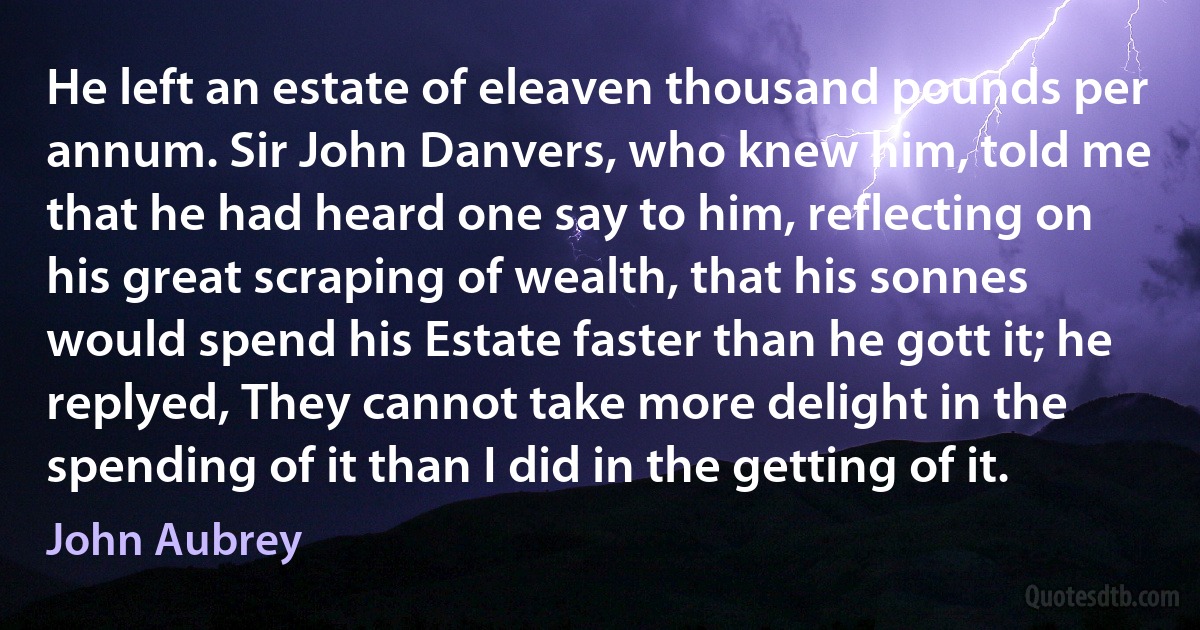 He left an estate of eleaven thousand pounds per annum. Sir John Danvers, who knew him, told me that he had heard one say to him, reflecting on his great scraping of wealth, that his sonnes would spend his Estate faster than he gott it; he replyed, They cannot take more delight in the spending of it than I did in the getting of it. (John Aubrey)