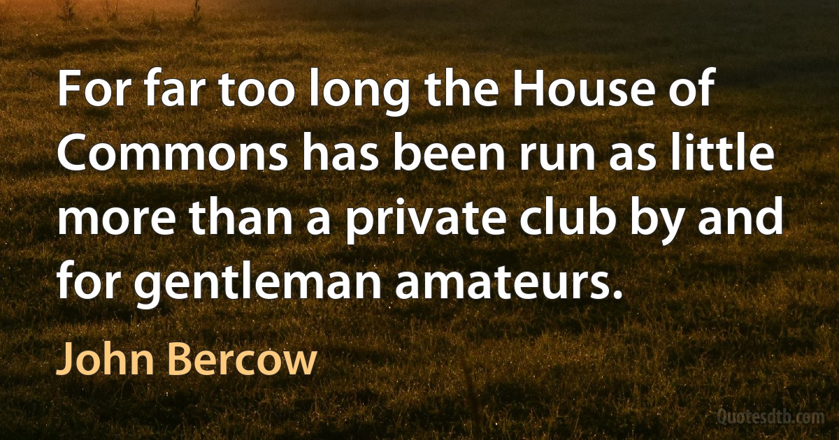 For far too long the House of Commons has been run as little more than a private club by and for gentleman amateurs. (John Bercow)