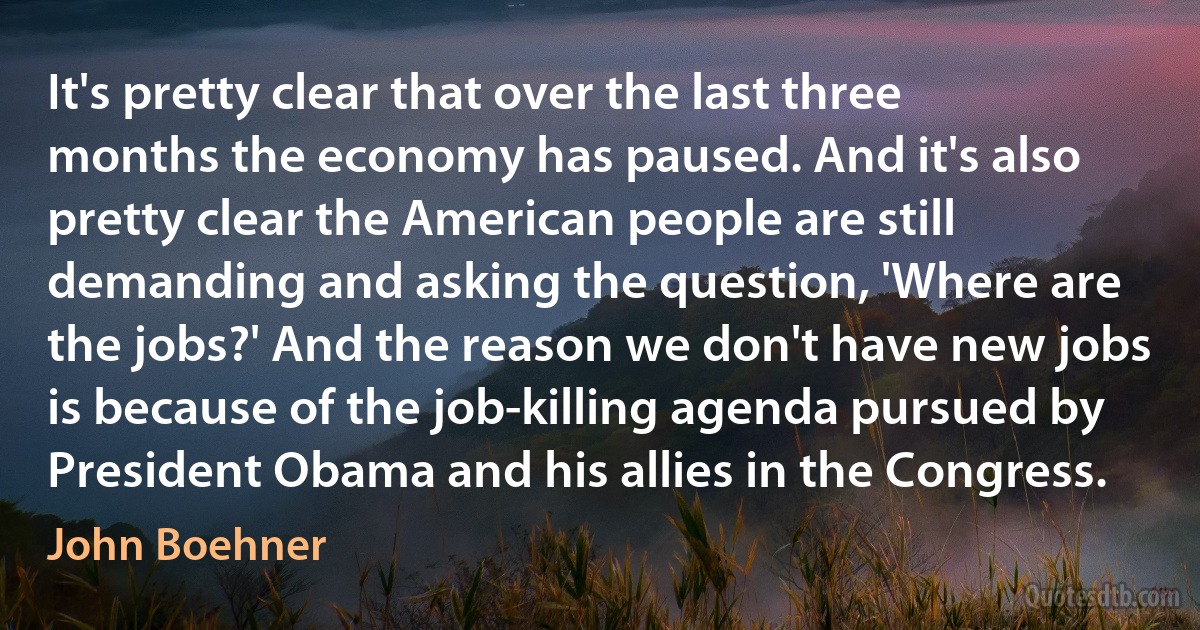 It's pretty clear that over the last three months the economy has paused. And it's also pretty clear the American people are still demanding and asking the question, 'Where are the jobs?' And the reason we don't have new jobs is because of the job-killing agenda pursued by President Obama and his allies in the Congress. (John Boehner)