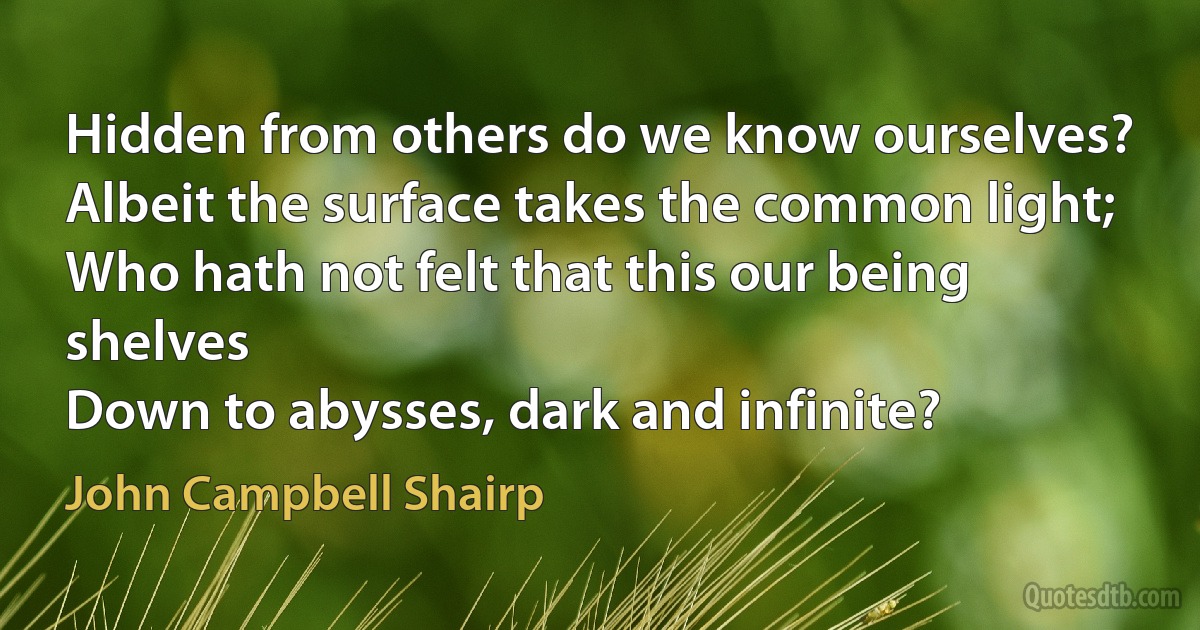 Hidden from others do we know ourselves?
Albeit the surface takes the common light;
Who hath not felt that this our being shelves
Down to abysses, dark and infinite? (John Campbell Shairp)