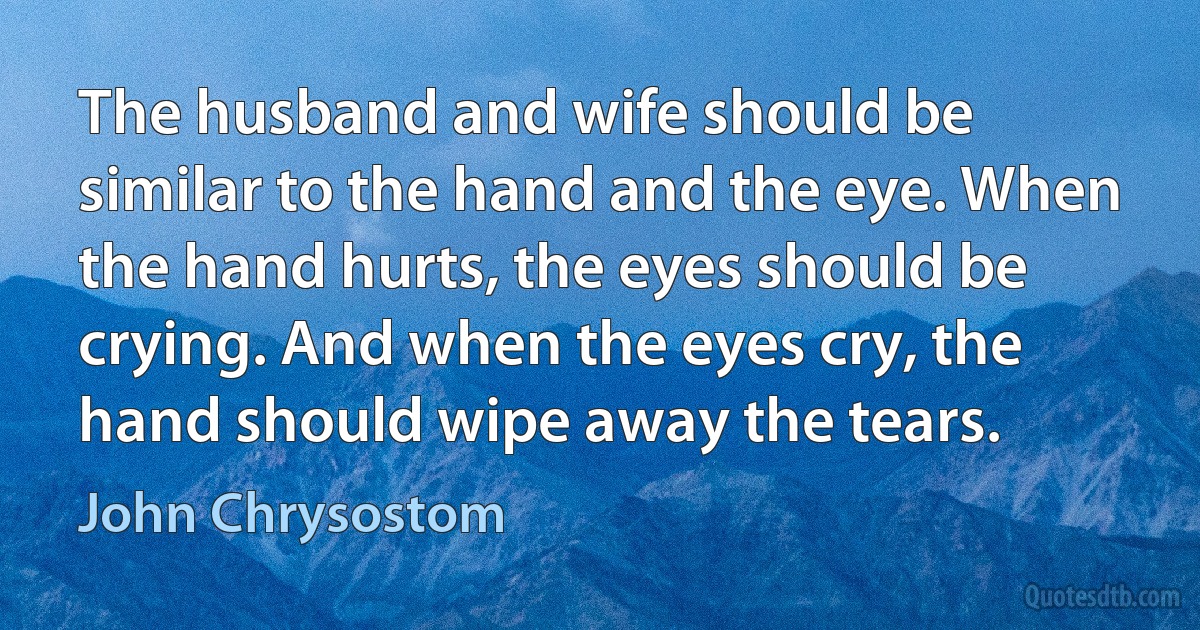 The husband and wife should be similar to the hand and the eye. When the hand hurts, the eyes should be crying. And when the eyes cry, the hand should wipe away the tears. (John Chrysostom)