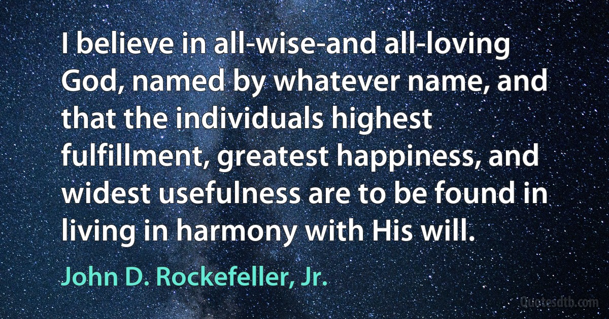 I believe in all-wise-and all-loving God, named by whatever name, and that the individuals highest fulfillment, greatest happiness, and widest usefulness are to be found in living in harmony with His will. (John D. Rockefeller, Jr.)