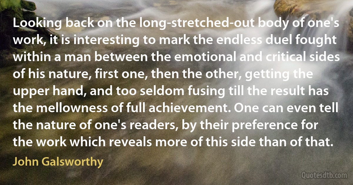 Looking back on the long-stretched-out body of one's work, it is interesting to mark the endless duel fought within a man between the emotional and critical sides of his nature, first one, then the other, getting the upper hand, and too seldom fusing till the result has the mellowness of full achievement. One can even tell the nature of one's readers, by their preference for the work which reveals more of this side than of that. (John Galsworthy)