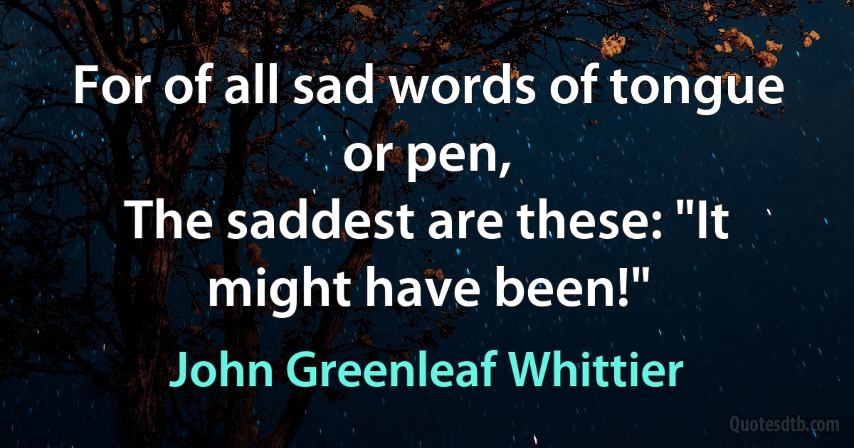 For of all sad words of tongue or pen,
The saddest are these: "It might have been!" (John Greenleaf Whittier)