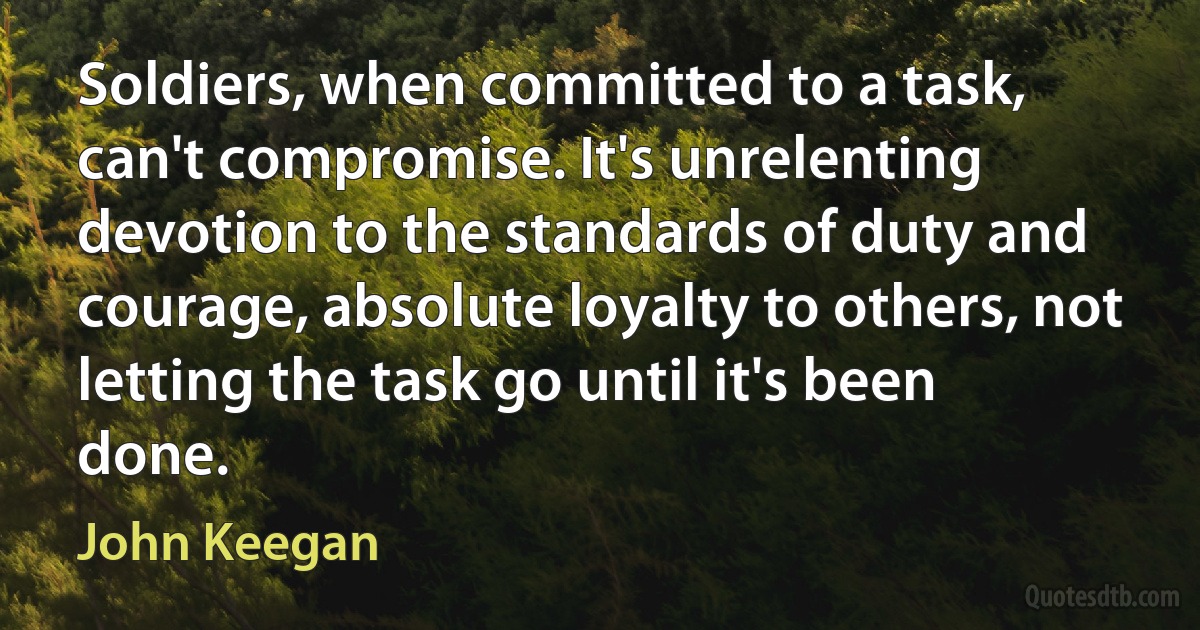 Soldiers, when committed to a task, can't compromise. It's unrelenting devotion to the standards of duty and courage, absolute loyalty to others, not letting the task go until it's been done. (John Keegan)