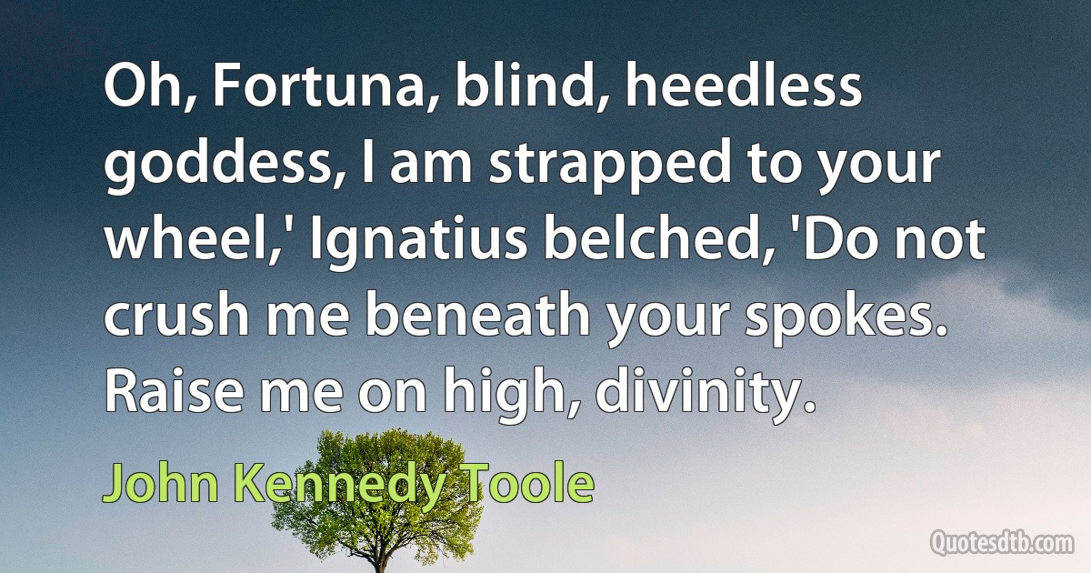 Oh, Fortuna, blind, heedless goddess, I am strapped to your wheel,' Ignatius belched, 'Do not crush me beneath your spokes. Raise me on high, divinity. (John Kennedy Toole)